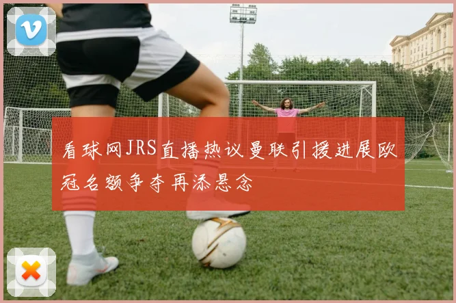 看球网JRS直播热议曼联引援进展欧冠名额争夺再添悬念