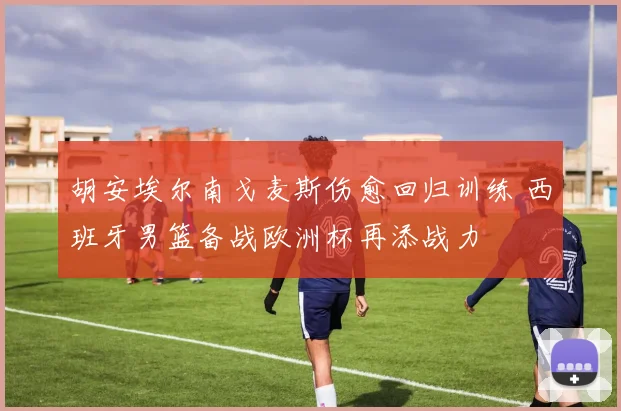 胡安埃尔南戈麦斯伤愈回归训练 西班牙男篮备战欧洲杯再添战力