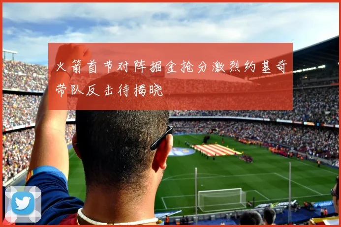 火箭首节对阵掘金抢分激烈约基奇带队反击待揭晓