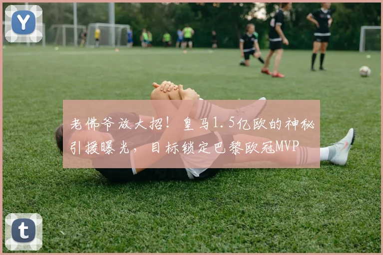 老佛爷放大招!皇马1.5亿欧的神秘引援曝光,目标锁定巴黎欧冠MVP