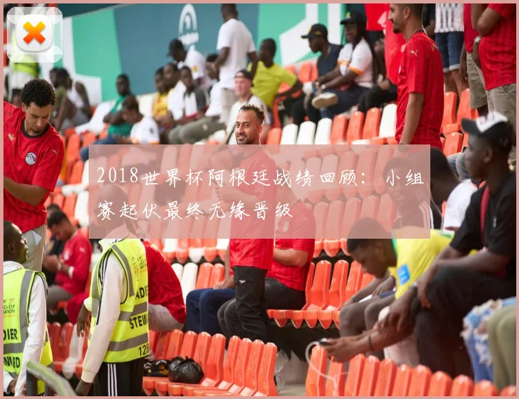 2018世界杯阿根廷战绩回顾:小组赛起伏最终无缘晋级