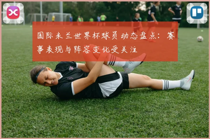 国际米兰世界杯球员动态盘点:赛事表现与阵容变化受关注