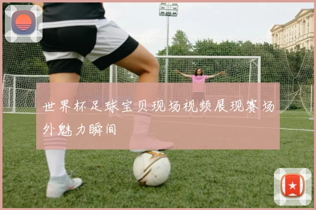 世界杯足球宝贝现场视频展现赛场外魅力瞬间