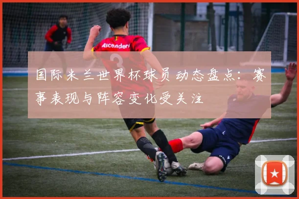 国际米兰世界杯球员动态盘点:赛事表现与阵容变化受关注