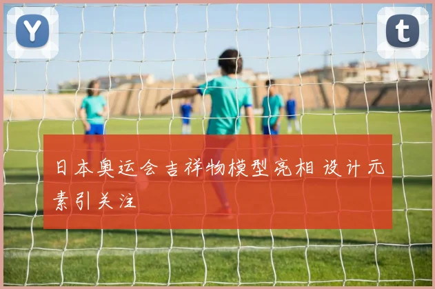 日本奥运会吉祥物模型亮相 设计元素引关注