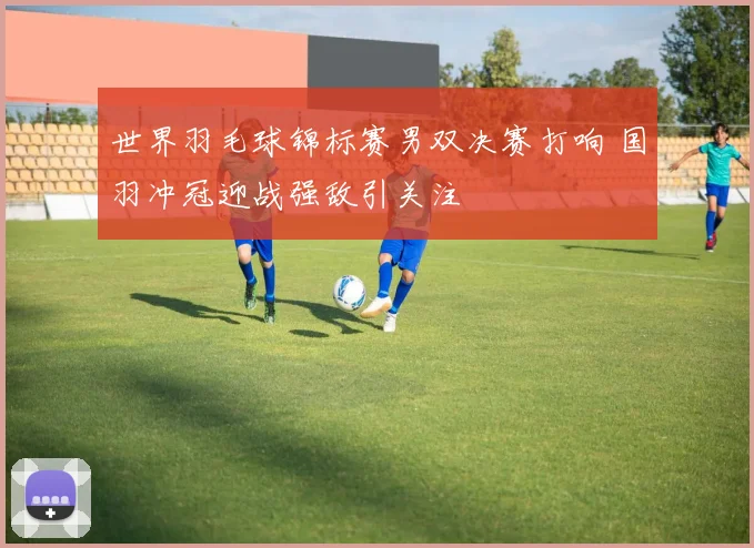世界羽毛球锦标赛男双决赛打响 国羽冲冠迎战强敌引关注