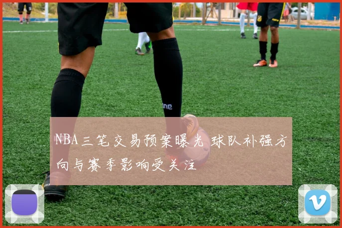 NBA三笔交易预案曝光 球队补强方向与赛季影响受关注