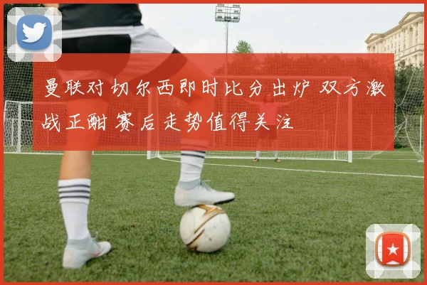 曼联对切尔西即时比分出炉 双方激战正酣 赛后走势值得关注